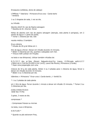 Enxaqueca (cefaleias, dores de cabeça)
L7Mffoias * Valeríana - Primavera Erva-ursa - Cardo-berlo
- Verbena
1 ou 2 drageias de cada, 1 vez ao dia.
ou Infusão
Absinto-oficil7.91 raiz de Pepíno-selvagem
* Recelita do Dr. Chornei: ferver
folhas de absinto com raiz de pepino selvagem (atençáo, esta planta é perigosa), em 2
partes de água e 1 parte de azeite.
* Tomar 1 chávena por dia. Sob
receita médica. E também:
Erva~cídreíra
* lnfusào de 20 g de folhas em 1
litro de água a ferver. Deixar em infusão durante 15 minutos.
* Beber 2 chávenas por dia, quentes e adoçadas com mel.
* Tintura-mâ9 (utilizar em fricções
na testa e nas têmporas). Utilizar também infusões de:
R.71,717.7 dos pr.?dos (flores) Salguelro-bra17co (casca, C1781nada as01r117.7
178tUr3,@ V.710r7a179-OfIC117a1 (ra!Z), Lava17da ffiores), PrImavera (17or&s)
* Fazer uma preparação com uma
mistura de 10 g de cada planta. Deitar 2 ou 3 pitadas para 1 chávena de água, ferver e
deixar em infusão durante 10 minutos.
* Beber 2 ou 3 chávenas por dia.
Válerlana + Prímavera “ Erva~ursa 1 Cardo-bento ./- Verb017a
* 1 ou 2 pitadas de cada planta
em 1 litro de água. Ferver durante 1 minuto e deixar em infusão 15 minutos. * Tomar 2 ou
3 chávenas por dia.
ó100,5 055017C1015
1@@ Ilav:7170a
3 gotas, 3 vezes ao dia.
compressas *
- Compressas frescas ou mornas
na testa, nuca e têmporas.
E.9171105 *
* Quando os pés estiveram frios,
 