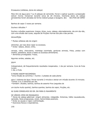 Enxaqueca (cefaleias, dores de cabeça)
Meio litro de água para 7 ou 8 cabeças de camomila. Ferver e aplicar quando a preparação
estiver morna. Conservar durante cerca de 20 minutos. Inúmeras dores de cabeça
persistentes foram aliviadas de forma notável graças a lavagens. @w B217h05 dO V0POr
*
Banhos de vapor 3 vezes por semana.
Duches e &fusões *
Duches e afusões superiores: braços, tórax, nuca, cabeça, aiternadamente, dia sim dia não,
com uma afusão das coxas, seguida de fricções mornas dos pés e das pernas.
AlimenffiÇão
* Muitas cefaleias são de origem
alimentar, por isso deve vigiar os excessos.
* Evitar: tabaco, álcool, vinho,
cerveja, cidra, charcutaria, manteiga cozinhada, gorduras animais, fritos, pratos com
molhos, pastelaria, doces e todos os excessos alimentares.
* Alimentos privilegiados: frutos,
legumes verdes, saladas, etc.
jejum
Indispensável, dá frequentemente resultados inesperados. 1 dia por semana. Cura de fruta
(uvas).
1 dia, a fruta.
O PADRE KNEIPP RECOMENDA
*Uma infusão de cominhos + funcho: 2 pitadas de cada planta
para 1 chávena de água. Ferver durante 2 minutos e deixar em infusão durante 15 minutos.
*Tomar 2 ou 3 chávenas por dia.
*Também: afusões, banhos, banhos de assento frios (seguidos de
um duche muito quente), banhos quentes, banhos de vapor, fricções, etc.
A£ GUNS CONSELHOS DO OR. EW PARA O rRArAMEN7O
DE VÃRIOS rIPOS DE ENXAQUECA
* Dores de cabeça gãstricas: origem alimentar, indigestão. Sintomas, hálito nauseabundo,
opressão, fezes preguiçosas, enjoo, hemorróidas possíveis.
* Evitar as causas e vigiar a alimentação.
* Exercícios físicos e respiratórios.
379
 