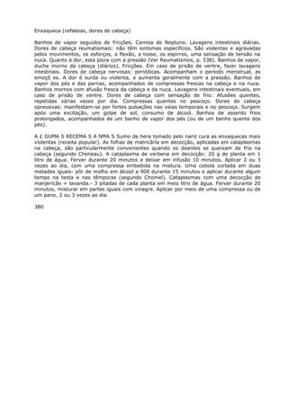 Enxaqueca (cefaleias, dores de cabeça)
Banhos de vapor seguidos de fricções. Camisa de Neptuno. Lavagens intestinais diárias.
Dores de cabeça reumatismais: não têm sintomas específicos. São violentas e agravadas
pelos movimentos, os esforços, a flexão, a tosse, os espirros, uma sensação de tensão na
nuca. Quanto à dor, esta piora com a pressão (Ver Reumatismos, p. 538). Banhos de vapor,
duche morno da cabeça (diários). Fricções. Em caso de prisão de ventre, fazer lavagens
intestinais. Dores de cabeça nervosas: periódicas. Acompanham o período menstrual, as
emoçõ es. A dor é surda ou violenta, e aumenta geralmente com a pressão. Banhos de
vapor dos pés e das pernas, acompanhados de compressas frescas na cabeça e na nuca.
Banhos mornos com afusão fresca da cabeça e da nuca. Lavagens intestinais eventuais, em
caso de prisão de ventre. Dores de cabeça com sensação de frio: Afusôes quentes,
repetidas várias vezes por dia. Compressas quentes no pescoço. Dores de cabeça
opressivas: manifestam-se por fortes pulsações nas veias temporais e no pescoço. Surgem
após uma excitação, um golpe de sol, consumo de álcool. Banhos de assento frios
prolongados, acompanhados de um banho de vapor dos pés (ou de um banho quente dos
pés).
A £ GUMA S RECEMA S A NMA S Sumo de hera tomado pelo nariz cura as enxaquecas mais
violentas (receita popular). As folhas de matricãrla em decocção, aplicadas em cataplasmas
na cabeça, são particularmente convenientes quando os doentes se queixam de frio na
cabeça (segundo Cheneau). A cataplasma de verbena em decocçâo: 20 g de planta em 1
litro de água. Ferver durante 20 minutos e deixar em infusão 10 minutos. Aplicar 2 ou 3
vezes ao dia, com uma compressa embebida na mistura. Uma cebola cortada em duas
metades iguais- pôr de molho em álcool a 900 durante 15 minutos e aplicar durante algum
tempo na testa e nas têmporas (segundo Chomel). Cataplasmas com uma decocção de
manjericão + lavanda.- 3 pitadas de cada planta em meio litro de água. Ferver durante 20
minutos, misturar em partes iguais com vinagre. Aplicar por meio de uma compressa ou de
um pano, 2 ou 3 vezes ao dia.
380
 
