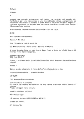 Epilepsia
Epilepsia
A
epilepsia era chamada, antigamente, mal caduco, mal comicial, mal sagrado, etc.
Manifesta-se por uma inconsciência e uma insensibilidade súbitas, acompanhadas de
convulsões. Deve colocar-se o doente na cama, de modo a que este não possa magoar-se.
Coloca-se, se possível, um lenço na boca, de modo a evitar que o doente morda a língua.
Não se deve forçar o doente
a abrir as mãos. Deve-se aliviar-lhe o colarinho e o cinto das calças.
0m90i
às * Val&rIana - CardO-b&17t0
Tasneir.7 - Mil-folhas
1 ou 2 drageias de cada, 1 vez ao dia.
OU IMUSiO Valeriâna + Cardo bento + Tasneíro -k MíMolhas
1 pitada de cada planta em meio litro de água. Ferver e deixar em infusão durante 15
minutos. Tomar 3 chávenas por dia.
ó10OS OSSOIMi.VIS
23@ Erva-cIdreIr.7
2 gotas, 2 ou 3 vezes ao dia. (Essências aconselhadas: nardo, artemísia, mas só sob receita
médica).
Sonhos *
Banhos quentes adicionados de “flores de feno” em infusão, todos os dias.
* Banhos de assento frios, 3 vezes por semana.
LOMOgOM
* As lavagens são recomendadas
com uma infusão de camomila:
10 cabeças de camomila em meio litro de água. Ferver e deixarem infusão durante 10
minutos.
* Fazer a lavagem morna com uma
11 pêra”, de manhã em jejum.
ÁSIânhos de vapor
- 2 vezes por semana. @R MIMUI§O de NOPN170
2 vezes por semana.
W¥ Aliment.7Ção
 