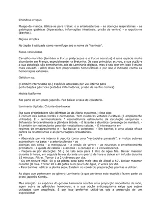 Chondrus crispus
Musgo-da-irlanda. Utiliza-se para tratar: o a arteriosclerose - as doenças respiratórias - as
patologias gástricas (hiperacidez, inflamações intestinais, prisão de ventre) - o raquitismo
(banhos).
Dignea simplex
No Japão é utilizada como vermífugo sob o nome de “kaninso”.
Fucus vesiculosus
Carvalho-marinho (também o Fucus platycarpus e o Fucus serratus) é uma espécie muito
abundante em França, especialmente na Bretanha. Os seus princípios activos, a sua acção e
a sua posologia são semelhantes aos da Laminaria digitata, mas o seu teor em iodo é muito
mais elevado - Além disso tem propriedades hemostáticas e por isso é indicado contra as
hemorragias externas.
Gelidium sp.
(Também Pterociadia sp.) Espécies utilizadas por via interna para
perturbações gástricas (estados inflamatórios, prisão de ventre crónica).
Hisikia fusiforme
Faz parte de um prato japonês. Faz baixar a taxa de colesterol.
Laminaria digitata, Chicote-das-bruxas
(As suas propriedades são idênticas às da Alaria esculenta.) Esta alga
é comum nas costas bretãs e normandas. Tem inúmeras virtudes curativas (é amplamente
utilizada). É - remineralizante * reconstituinte estimulante da circulação sanguínea -
Influencia favoravelmente a glândula tiróide. - É laxante e diurética (presença de manitol). -
É também um estimulante geral do metabolismo celular. - É interessante em
regimes de emagrecimento e - faz baixar o colesterol. - Em banhos é uma aliada eficaz
contra os reumatismos e as perturbações circulatórias.
72
- Absorvida por via interna é descrita como uma “verdadeira panaceia”, e muitos autores
aconselham-na para: - a arteriosclerose - as
doenças dos olhos - a menopausa - a prisão de ventre - as neuroses o envelhecimento
prematuro - a queda de cabelo - a astenia - o cansaço e - a convalescença.
- Prepara-se por decocção: 50 g do talo seco para 1 litro de água fria. Deixar macerar
durante 6 horas, em seguida ferver durante um quarto de hora e deixar em infusão durante
15 minutos. Filtrar. Tomar 1 a 2 chávenas por dia.
- Ou em tintura-mãe: 50 g da planta seca para meio litro de álcool a 50’. Deixar macerar
durante ]0 dias. Tornar 20 a 40 gotas num pouco de água, 2 vezes por dia.
- Para banhos: utilizar a planta seca. Existem no comércio preparações prontas a utilizar.
As algas que pertencem ao género Laminaria (a que pertence esta espécie) fazem parte do
prato japonês Kombu.
Mas atenção: as espécies do género Laminaria contêm uma proporção importante de iodo,
agem sobre as glândulas hormonais, e a sua acção anticoagulante exige que sejam
utilizadas com prudência. É por isso preferível utilizá-las sob a prescrição de um
especialista!
 
