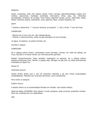 Epilepsia
Evitar: excitantes, café, chá, tabaco, álcool, vinho, cerveja, sobrealimentaçâo, pratos com
molhos, especiarias, manteiga cozinhada, charcutaria, fritos, aipo, etc. Alimentos
privilegiados: levedura de cerveja, fruta fresca, legumes verdes, couve, beterraba, limão,
alface, endívías, pepino, espinafres, uvas, alperces, figos, cereais integrais, etc.
jejum
* Acalma e descontrai. * 1 dia por semana, se possível. * 1 dia, a fruta. * Cura de fruta.
CONSELHOS
- Banhos de ar livre e de sol: são indispensáveis.
- Praticar o endurecimento, andar de pés descalços na erva húmida,
na água, na tijoleira, na pedra húmida, etc.
Durante o ataque
COMPIV5M5
Se a cabeça estiver fresca: compressas muito húmidas, mornas, em volta da cabeça, da
nuca, dos pés e no baixo-ventre, ao nível das partes genitais.
Repetir frequentemente. Fazer também massagens no pescoço. Se a cabeça estiver
quente.compressas frias. Manter a cabeça alta, esfregar os pés com as mãos previamente
molhadas em água fria.
Roceit,15
ArtemIsia-comum
Certas fontes dizem que a raiz de artemísia reduzida a pó tem fortes propriedades
antiepilépticas. Polvilhar por cima dos alimentos, como condimento.
Para evitar os ataques
GalíUm Vorum
A planta inteira ou as extremidades floridas em infusão: sob receita médica.
Nabo-do-dIabo ATENÇÃO1 Esta planta é muito perigosa, pode provocar acidentes mortais.
Deve ser receitada por um especialista.
382
 