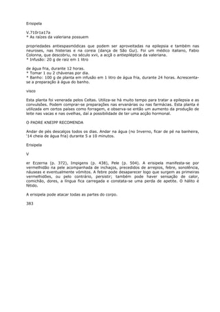 Erisipela
V.710r1a17a
* As raízes da valeriana possuem
propriedades antiespasmódicas que podem ser aproveitadas na epilepsia e também nas
neuroses, nas histerias e na coreia (dança de São Gui). Foi um médico italiano, Fabio
Colonna, que descobriu, no século xvii, a acçã o antiepiléptica da valeriana.
* Infusão: 20 g de raiz em 1 litro
de água fria, durante 12 horas.
* Tomar 1 ou 2 chávenas por dia.
* Banho: 100 g de planta em infusão em 1 litro de água fria, durante 24 horas. Acrescenta-
se a preparação à água do banho.
visco
Esta planta foi venerada pelos Celtas. Utiliza-se há muito tempo para tratar a epilepsia e as
convulsões. Podem comprar-se preparações nas ervanárias ou nas farmácias. Esta planta é
utilizada em certos países como forragem, e observa-se então um aumento da produção de
leite nas vacas e nas ovelhas, daí a possibilidade de ter uma acção hormonal.
O PADRE KNEIPP RECOMENDA
Andar de pés descalços todos os dias. Andar na água (no Inverno, ficar de pé na banheira,
‘14 cheia de água fria) durante 5 a 10 minutos.
Erisipela
V
er Eczerna (p. 372), Impigens (p. 438), Pele (p. 504). A erisipela manifesta-se por
vermelhidão na pele acompanhada de inchaços, precedidos de arrepios, febre, sonolência,
náuseas e eventualmente vómitos. A febre pode desaparecer logo que surgem as primeiras
vermelhidões, ou pelo contrário, persistir; também pode haver sensação de calor,
comichão, dores, a língua fica carregada e constata-se uma perda de apetite. O hálito é
fétido.
A erisipela pode atacar todas as partes do corpo.
383
 