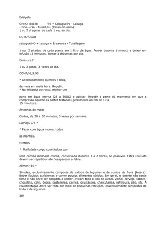 Erisipela
OMPOi @@JJ/ ‘95 * Sabugueíro - Labaça
- Erva-ursa - Tussíl,9~ (Passo-de-asno)
1 ou 2 drageias de cada 1 vez ao dia.
OU ll7fUSãO
sabugueli-O + labaça + Erva-ursa - Tussílagem
1 ou 2 pitadas de cada planta em 1 litro de água. Ferver durante 1 minuto e deixar em
infusão 15 minutos. Tomar 3 chávenas por dia.
Erva-urs.7
1 ou 2 gotas, 3 vezes ao dia.
COMP/M_9.95
* Alternadamente quentes e frias,
de meia em meia hora. Repetir.
* Na erisipela do rosto, molhar um
pano em água morna (25 a 30OC) e aplicar. Repetir a partir do momento em que a
compressa aquece as partes tratadas (geralmente ao fim de 10 a
15 minutos).
ÁMonhos de mpor
Curtos, de 20 a 30 minutos, 3 vezes por semana.
LOVOg0175 *
* Fazer com água morna, todas
as manhãs.
MIMIUS
* MailloIsde corpo constituídos por
uma camisa molhada morna, conservada durante 1 a 2 horas, se possível. Estes InalIlots
devem ser repetidos até desaparecer a febre.
Alimen~10 *
Simples, exclusivamente composta de caldos de legumes e de sumos de fruta (fresca).
Beber líquidos suficientes e comer poucos alimentos sólidos. Em geral, o doente não sente
fome e não deve ser obrigado a comer. Evitar: todo o tipo de álcool, vinho, cerveja, tabaco,
chocolate, café, doces, pastelarias, carnes, crustáceos, charcutarías, salmoura, pão, etc. A
realimentação deve ser feita por meio de pequenas refeições, essencialmente compostas de
fruta e de legumes.
384
 