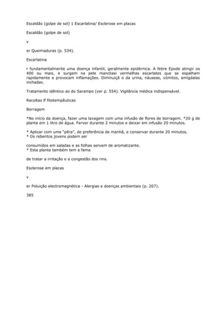 Escaldão (golpe de sol) 1 Escarlatina/ Esclerose em placas
Escaldão (golpe de sol)
v
er Queimaduras (p. 534).
Escarlatina
r fundamentalmente uma doença infantil, geralmente epidérnica. A febre Epode atingir os
400 ou mais, e surgem na pele mancliasi vermelhas escarlates que se espalham
rapidamente e provocam inflamações. Diminuiçã o da urina, náuseas, vómitos, amígdalas
inchadas.
Tratamento idêntico ao do Sarampo (ver p. 554). Vigilância médica indispensável.
Recoltas lf fitotempêuticas
Borragem
*No início da doença, fazer uma lavagem com uma infusão de flores de borragem. *20 g de
planta em 1 litro de água. Ferver durante 2 minutos e deixar em infusão 20 minutos.
* Aplicar com uma “pêra”, de preferência de manhã, e conservar durante 20 minutos.
* Os rebentos jovens podem ser
consumidos em saladas e as folhas servem de aromatizante.
* Esta planta também tem a fama
de tratar a irritação e a congestão dos rins.
Esclerose em placas
v
er Poluição electromagnética - Alergias e doenças ambientais (p. 207).
385
 