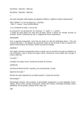 Escrófulas - Adenites - Alporcas
Escrófulas - Adenites - Alporcas
r
das estas afecções estão ligadas aos gânglios linfáticos. vigilância médica indispensável.
ÁO/0 .90AOS * Cr.7vo-de-defu171o - Fraxínea
- Salv.7 - Lúpulo - Fucus VeSICUIOSU$
1 ou 2 drageias de cada, 1 vez ao dia.
ou Infus#O Cr.?vo-de-defui7to -@- Fraxínea :^] , SaM7 ,<- /_úPU/O
1 pitada de cada planta em meio litro de água. Ferver e deixar em infusão durante 15
minutos. Tomar 3 chávenas por dia (+ drageias de Fticus veslculosus).
MOSSO90M
Com a seguinte preparação: meio litro de azeite (ou óleo de amêndoas doces + 30 g de
erva-de-sâo-Joâo + 20 cabeças de camornila. Expor ao sol durante 8 dias ou aquecer em
banho-maria durante 30 minutos. Utilizar tal qual em fricções.
OSIMIOS *
Com algas marinhas (preparação pronta a utilizar que se encontra nas lojas de dietética ou
nas farmácias). Lave o corpo com água morna, envolva-se numa toalha sem enxugar o
corpo e deite-se.
L.N~Ofi7 *
Lavagem com água morna. Conservar durante 20 minutos.
COMIS.MS
Camisas de Mores de feno” quentes, com envolvimento, à noite.
Ágonhos dlo vopor *
Banhos de vapor seguidos de um banho quente, 3 vezes por semana.
Alimentação *
Alimentação rigorosa, não excitante. A alimentação vegetariana é a mais adaptada. Evitar:
tabaco, álcool, vinho, cerveja, charcutaria, pratos com molhos, manteiga cozinhada, doces,
pastelaria, carnes gordas, queijos fortes, caça, etc.
386
 
