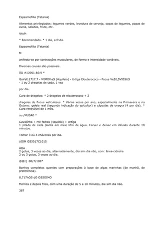 Espasmofilia (Tetania)
Alimentos privilegiados: legumes verdes, levedura de cerveja, sopas de legumes, papas de
aveia, saladas, fruta, etc.
ioiuln
* Recomendado. * 1 dia, a fruta.
Espasmofilia (Tetania)
M
anifesta-se por contracções musculares, de forma e intensidade variáveis.
Diversas causas são possíveis.
ÁO #13901 &9.9 *
GaVal11717.7 - MIMOlhaS (Aquileía) - Urtíga Elouterococo - Fucus VeSI;5VI0SUS
- 1 ou 2 drageias de cada, 1 vez
por dia.
Cura de dragelas: * 2 drageias de elouterococo + 2
drageias de Fucus wsIculosus. * Várias vezes por ano, especialmente na Primavera e no
Outono: geleia real (segundo indicação do apicultor) e cápsulas de onagra (4 por dia). *
Cura renovável de 1 mês.
ou /MUSA0 *
Gavalínha + MIl-folhas (4quilela) + Urtíga
1 pitada de cada planta em meio litro de água. Ferver e deixar em infusão durante 10
minutos.
Tomar 3 ou 4 chávenas por dia.
óIOM OS5017C1015
Alpa
2 gotas, 3 vezes ao dia, alternadamente, dia sim dia não, com: &rva-cidreíra
2 ou 3 gotas, 3 vezes ao dia.
@@I] 88/7/108*
Banhos completos quentes com preparações à base de algas marinhas (de manhã, de
preferência).
8,717hOS dO OSSOIMO
Mornos e depois frios, com uma duração de 5 a 10 minutos, dia sim dia não.
387
 