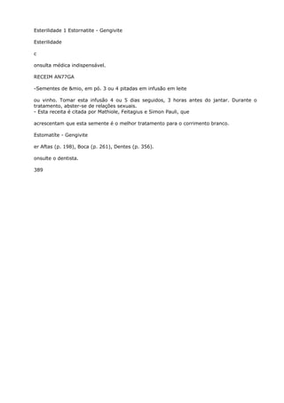 Esterilidade 1 Estornatite - Gengivite
Esterilidade
c
onsulta médica indispensável.
RECEIM AN77GA
-Sementes de &mio, em pó. 3 ou 4 pitadas em infusão em leite
ou vinho. Tomar esta infusão 4 ou 5 dias seguidos, 3 horas antes do jantar. Durante o
tratamento, abster-se de relações sexuais.
- Esta receita é citada por Mathiole, Feitagius e Simon Pauli, que
acrescentam que esta semente é o melhor tratamento para o corrimento branco.
Estomatíte - Gengivite
er Aftas (p. 198), Boca (p. 261), Dentes (p. 356).
onsulte o dentista.
389
 