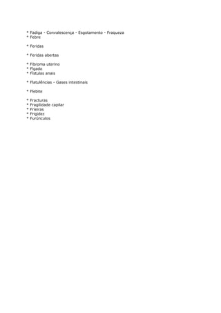 * Fadiga - Convalescença - Esgotamento - Fraqueza
* Febre
* Feridas
* Feridas abertas
* Fibroma uterino
* Fígado
* Fístulas anais
* Flatulências - Gases intestinais
* Flebite
* Fracturas
* Fragilidade capilar
* Frieiras
* Frigidez
* Furúnculos
 