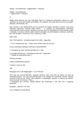 Fadiga - Convalescença - Esgotamento - Fraqueza
Fadiga - Convalescença
- Esgotamento - Fraqueza
A
fadiga pode decorrer de uma actividade física ou intelectual demasiado intensa ou, pelo
contrário, de uma inactividade prolongada. Em qualquer dos casos deve procurar as causas:
doenças, alimentação, etc.
Nas crianças e nos adolescentes que se queixam de fadiga, atenção à música e aos sons
violentos (hardrock, músicas ditas “tecrio” ... ); suprimir os auscultadores individuais
extremamente nocivos para o equilíbrio nervoso, para as faculdades de memorização e para
a atenção. A música violenta pode também predispor às perturbações cardíacas, auditivas,
ete. Ver tarribém: Anemia (p. 231), Insónia (p. 446).
ÁOM .VOA
465 * M27nj&ivi7a - Ar1@@1o1óqtií.9 M.7rroló - Segurelha
* 1 ou 2 drageias por dia. * Fazer curas várias vezes por ano de -.
Fucus vosIctilosus @â1gas marIniws), ElouterOCOCO
* 3 drageias de cada, durante períodos de 1 mês.
ou Infusão Mai7jerona + ArístolóquIa Mal-roló + Seguroffia
- 1 pitada de cada planta para 1
chávena de água.
ó100,5 VS5VOCAVIS AlecrIm
2 gotas 3 vezes ao dia.
392
Massagem ErV.?-d&-SãO@1óãO + G.717701ník7
Com óleo de erva-de-são-joáo, segundo Chomei: Para meio litro de azeite (ou óleo de
amêndoas-doces), 30 g de erva-de-são-joâo e 20 cabeças de camomila. Deixar macerar
durante 8 dias ao sol. Filtrar. Para acelerar a preparação: aquecer a mistura em banho-
maria durante 20 minutos. Filtrar.
2 massagens por semana. @33@ Banhos dos antebraços e dos pés com a seguinte
decocção:
Eucaliplo ,, AlecrIM -k S.?/va
2 ou 3 pitadas de cada planta
 