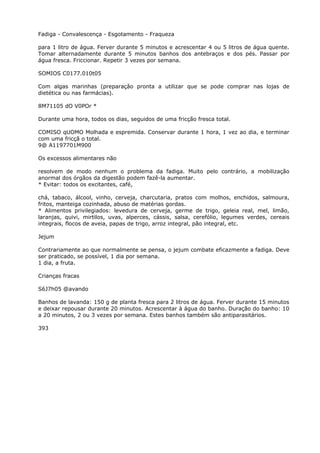 Fadiga - Convalescença - Esgotamento - Fraqueza
para 1 litro de água. Ferver durante 5 minutos e acrescentar 4 ou 5 litros de água quente.
Tomar alternadamente durante 5 minutos banhos dos antebraços e dos pés. Passar por
água fresca. Friccionar. Repetir 3 vezes por semana.
SOMIOS C0177.010t05
Com algas marinhas (preparaçâo pronta a utilizar que se pode comprar nas lojas de
dietética ou nas farmácias).
8M71105 dO V0POr *
Durante uma hora, todos os dias, seguidos de uma fricção fresca total.
COMISO qUOMO Molhada e espremida. Conservar durante 1 hora, 1 vez ao dia, e terminar
com uma fricçã o total.
9@ A1197701M900
Os excessos alimentares não
resolvem de modo nenhum o problema da fadiga. Muito pelo contrário, a mobilização
anormal dos órgãos da digestão podem fazê-la aumentar.
* Evitar: todos os excitantes, café,
chá, tabaco, álcool, vinho, cerveja, charcutaria, pratos com molhos, enchidos, salmoura,
fritos, manteiga cozinhada, abuso de matérias gordas.
* Alimentos privilegiados: levedura de cerveja, germe de trigo, geleia real, mel, limão,
laranjas, quivi, mirtilos, uvas, alperces, cássis, salsa, cerefólio, legumes verdes, cereais
integrais, flocos de aveia, papas de trigo, arroz integral, pão integral, etc.
Jejum
Contrariamente ao que normalmente se pensa, o jejum combate eficazmente a fadiga. Deve
ser praticado, se possível, 1 dia por semana.
1 dia, a fruta.
Crianças fracas
S6J7h05 @avando
Banhos de lavanda: 150 g de planta fresca para 2 litros de água. Ferver durante 15 minutos
e deixar repousar durante 20 minutos. Acrescentar à água do banho. Duração do banho: 10
a 20 minutos, 2 ou 3 vezes por semana. Estes banhos também são antiparasitários.
393
 