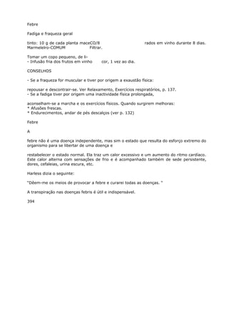 Febre
Fadíga e fraqueza geral
tinto: 10 g de cada planta maceCO/8 rados em vinho durante 8 dias.
Marmelelro-COMUM Filtrar.
Tomar um copo pequeno, de li-
- Infusão fria dos frutos em vinho cor, 1 vez ao dia.
CONSELHOS
- Se a fraqueza for muscular e tiver por origem a exaustão física:
repousar e descontrair-se. Ver Relaxamento, Exercícios respiratórios, p. 137.
- Se a fadiga tiver por origem uma inactividade física prolongada,
aconselham-se a marcha e os exercícios físicos. Quando surgirem melhoras:
* Afusões frescas.
* Endurecimentos, andar de pés descalços (ver p. 132)
Febre
A
febre não é uma doença independente, mas sim o estado que resulta do esforço extremo do
organismo para se libertar de uma doença e
restabelecer o estado normal. Ela traz um calor excessivo e um aumento do ritmo cardíaco.
Este calor alterna com sensações de frio e é acompanhado também de sede persistente,
dores, cefaleias, urina escura, etc.
Harless dizia o seguinte:
“Dêem-me os meios de provocar a febre e curarei todas as doenças. “
A transpiração nas doenças febris é útil e indispensável.
394
 