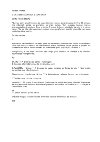 Feridas abertas
O DR. 8IIIZ RECOMENDA E CONSIDERA
COMO MUI7O EFICAZ
*2, 3 ou até 4 envolvimentos do corpo húmidos mornos durante cerca de 15 a 30 minutos
(no máximo), sendo os primeiros os mais curtos. *Em seguida, banhos mornos
acompanhados de duches. Secar o corpo, friccioná-lo bem, sobretudo os pés, e ir para a
cama. *Se os pés não aquecerem, aplicar uma garrafa bem quente envolvida num pano
muito húmido e quente.
Feridas abertas
D
ependendo da importância da lesão, pode ser necessário executar uma sutura ou proceder a
uma intervençã o médica. Os tratamentos abaixo descritos deram provas e podem ser
utilizados em todo o tipo de feridas. Nã o esquecer que a supuração, tal como a
transpiração, é um meio utilizado pelo corpo para eliminar os detritos e os venenos
acumulados no organismo.
ÁO
54.offoi ‘75 * @LfJJ Gardo-bento - Tanchagom
2 drageias, alternadamente, dia sim dia não, com:
C.7Vali1717a - UrtIga * 2 drageias de cada, tomadas ao longo do dia. * Nas feridas
purulentas, que não cícatrizam:
El&uterococo - Levedura de c&rveja * 2 a 4 drageias de cada por dia, em cura prolongada.
* Também uma cura de cioreto de
magnésio: * 20 g para 1 litro de água (meio copo de manhã em jejum, durante 3 semanas,
excepto em casos de insuficiência renal grave) ou 117fusão C3r0'0-b&17t0 Ta17C173geM +
CaVaffi717a Ul-t1
qa
- 1 pitada de cada planta para 1
chávena de água. Ferver durante 3 minutos e deixar em infusão 15 minutos.
396
 