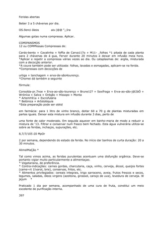 Feridas abertas
Beber 3 a 5 chávenas por dia.
OS.9enci óleos ais (@@ “,;Ira
Algumas gotas numa compressa. Aplicar.
COMIPANSMOS
12 ou COMPfessas Compressas de:
Cardo-bento + Cavalinha + foffia de Carva117o + M11- _folhas *1 pitada de cada planta
para 2 chávenas de á gua, Ferver durante 20 minutos e deixar em infusão meia hora.
*Aplicar e repetir a compressa várias vezes ao dia. Ou cataplasmas de: argila, misturada
com a decocçâo anterior.
*A couve também pode ser utilizada: folhas, lavadas e esmagadas, aplicam-se na ferida.
*Compressas com decocções de
urtiga + tanchagem + erva-de-são4ourenço.
*Chomei dá também a seguinte
fórmula:
Consolda-pr.7noe + Erva-ao-são-lourenço + Brune12? + Saxífraga + Erva-ao-são-j@2àÓ +
Wróníca + Salva + Oréqão + Híssopo + Monta
* Artemh91a + Escrofulária
* Betónica + ArIstolóquia
*Esta preparação pode ser obtid
em farmácia: para 1 litro de vinho branco, deitar 60 a 70 g de plantas misturadas em
partes iguais. Deixar esta mistura em infusão durante 3 dias, perto de
uma fonte de calor moderado. Em seguida aquecer em banho-maria de modo a reduzir a
mistura de ‘13. Filtrar e conservar num frasco bem fechado. Esta água vulnerária utiliza-se
sobre as feridas, inchaços, supurações, etc.
8,7/7/105 £0 MpOr
2 por semana, dependendo do estado da ferida. No início dar banhos de curta duração: 20 a
30 minutos.
AlimelMaÇão *
Tal como vimos acima, as feridas purulentas acentuam uma disfunção orgânica. Deve-se
portanto vigiar muito particularmente a alimentaçao.
* Vegetariana, de preferência.
* Contra-indicações: carnes gordas, charcutaria, caça, vinho, cerveja, álcool, queijos fortes
(came~rt 1Ivarot, brie), conservas, fritos, etc.
* Alimentos privilegiados: cereais integrais, trigo sarraceno, aveia, frutos frescos e secos,
legumes, saladas, óleos virgens (azeitona, girassol, caroço de uva), levedura de cerveja. W
jejum *
Praticado 1 dia por semana, acompanhado de uma cura de fruta, constitui um meio
excelente de purificação interna.
397
 