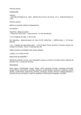 Fibroma uterino
CONSELHOS
Praticar:
- Cinturão de Neptuno (p. 148.). -Banhos de ar livre e de sol (p. 15 1). -Endurecimento (p.
132).
Fibroma uterino
gílância e consulta médicas indispensáveis.
2j aravelas *
Argentina - Bolsa-ce-pastor
- carva1170 (10117as) - 1 âmio-branco - Cr.7vo-de-defunto
1 ou 2 drageias de cada, 1 vez ao dia.
OU Argentína , Bolsa-de-pasior @- Carv.71170 (10N17as) + LâMIO-branco + Cr.?vo-de-
defunto
1 ou 2 pitadas de cada planta para 1 litro de água. Ferver durante 2 minutos e deixar em
infusão 15 minutos. Tomar 3 chávenas por dia.
ó100.9 essenci-sis Cípr&ste (sob receita médica)
2 gotas, 2 a 3 vezes ao dia.
Á9W17hVS dO OSSOMO *
Banhos de assento mornos, com massagens suaves no ventre e no baixo-ventre. Banhos de
assento frios, 3 vezes por semana.
MIMeIMIÇJ0
Deve vigiar a alimentação. Evitar: álcool, vinho, gorduras animais, manteiga cozinhada,
queijos fortes, charcutaria, enchidos, salmoura, carnes gordas, conservas, sardinhas, peixes
gordos, condimentos, especiarias, pimenta, mostarda, vinagre. Diminuir substancialmente o
consumo de sal, de açúcar e suprimir pastelaria, Alimentos privilegiados: leve398
 