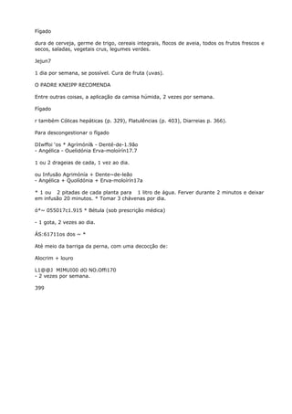 Fígado
dura de cerveja, germe de trigo, cereais integrais, flocos de aveia, todos os frutos frescos e
secos, saladas, vegetais crus, legumes verdes.
Jejun7
1 dia por semana, se possível. Cura de fruta (uvas).
O PADRE KNEIPP RECOMENDA
Entre outras coisas, a aplicação da camisa húmida, 2 vezes por semana.
Fígado
r também Cólicas hepáticas (p. 329), Flatulências (p. 403), Diarreias p. 366).
Para descongestionar o fígado
DIwffoi ‘os * Agrímóní& - Denté-de-1.9ão
- Angélica - Ouelidónia Erva-moloírín17.7
1 ou 2 drageias de cada, 1 vez ao dia.
ou Infusão Agrimónía + Dente~de-leão
- Angélica + Quolídónia + Erva-moloírín17a
* 1 ou 2 pitadas de cada planta para 1 litro de água. Ferver durante 2 minutos e deixar
em infusão 20 minutos. * Tomar 3 chávenas por dia.
ó*~ 055017c1.915 * Bétula (sob prescrição médica)
- 1 gota, 2 vezes ao dia.
ÁS:61711os dos ~ *
Até meio da barriga da perna, com uma decocçâo de:
Alocrim + louro
L1@@J MIMUI00 dO NO.Offi170
- 2 vezes por semana.
399
 