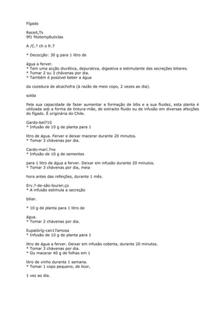Fígado
Receit,Ts
9f1 fitotempêuticlas
A /C.? ch o fr.7
* Decocção: 30 g para 1 litro de
água a ferver.
* Tem uma acção diurética, depurativa, digestiva e estimulante das secreções biliares.
* Tomar 2 ou 3 chávenas por dia.
* Também é possível beber a água
da cozedura de alcachofra (à razão de meio copo, 2 vezes ao dia).
solda
Pela sua capacidade de fazer aumentar a formação de bílis e a sua fluidez, esta planta é
utilizada sob a forma de tintura-mãe, de extracto fluido ou de infusão em diversas afecções
do fígado. É originária do Chile.
Gardo-bel710
* Infusão de 10 g de planta para 1
litro de água. Ferver e deixar macerar durante 20 minutos.
* Tomar 3 chávenas por dia.
Cardo-marí.7no
* Infusão de 10 g de sementes
para 1 litro de água a ferver. Deixar em infusão durante 20 minutos.
* Tomar 3 chávenas por dia, meia
hora antes das refeições, durante 1 mês.
Erv.?-de-são-louren.ço
* A infusão estimula a secreção
biliar.
* 10 g de planta para 1 litro de
água.
* Tomar 2 chávenas por dia.
Eupatóríg-can17amosa
* Infusão de 10 g de planta para 1
litro de água a ferver. Deixar em infusão coberta, durante 20 minutos.
* Tomar 3 chávenas por dia.
* Ou macerar 40 g de folhas em 1
litro de vinho durante 1 semana.
* Tomar 1 copo pequeno, de licor,
1 vez ao dia.
 