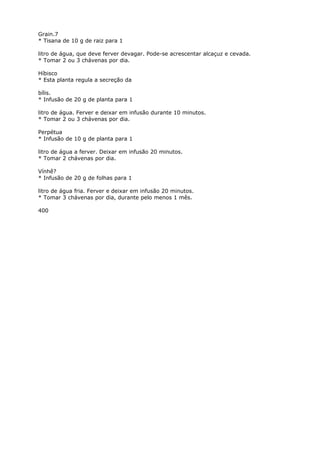 Grain.7
* Tisana de 10 g de raiz para 1
litro de água, que deve ferver devagar. Pode-se acrescentar alcaçuz e cevada.
* Tomar 2 ou 3 chávenas por dia.
Híbisco
* Esta planta regula a secreção da
bílis.
* Infusão de 20 g de planta para 1
litro de água. Ferver e deixar em infusão durante 10 minutos.
* Tomar 2 ou 3 chávenas por dia.
Perpétua
* Infusão de 10 g de planta para 1
litro de água a ferver. Deixar em infusão 20 minutos.
* Tomar 2 chávenas por dia.
Vínhê?
* Infusão de 20 g de folhas para 1
litro de água fria. Ferver e deixar em infusão 20 minutos.
* Tomar 3 chávenas por dia, durante pelo menos 1 mês.
400
 