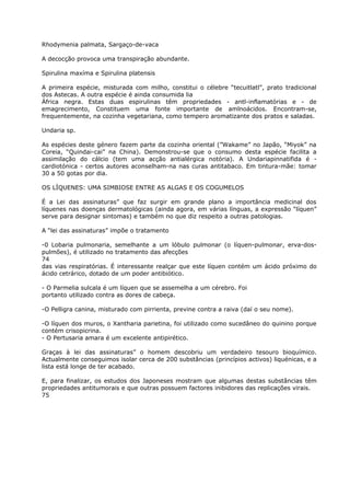 Rhodymenia palmata, Sargaço-de-vaca
A decocção provoca uma transpiração abundante.
Spirulina maxíma e Spirulina platensis
A primeira espécie, misturada com milho, constitui o célebre “tecuitlatl”, prato tradicional
dos Astecas. A outra espécie é ainda consumida lia
África negra. Estas duas espirulinas têm propriedades - antl-inflamatórias e - de
emagrecimento, Constituem uma fonte importante de amlnoácidos. Encontram-se,
frequentemente, na cozinha vegetariana, como tempero aromatizante dos pratos e saladas.
Undaria sp.
As espécies deste género fazem parte da cozinha oriental (”Wakame” no Japão, “Miyok” na
Coreia, “Quindai-cai” na China). Demonstrou-se que o consumo desta espécie facilita a
assimilação do cálcio (tem uma acção antialérgica notória). A Undariapinnatifida é -
cardiotónica - certos autores aconselham-na nas curas antitabaco. Em tintura-mãe: tomar
30 a 50 gotas por dia.
OS LÍQUENES: UMA SIMBIOSE ENTRE AS ALGAS E OS COGUMELOS
É a Lei das assinaturas” que faz surgir em grande plano a importância medicinal dos
líquenes nas doenças dermatológicas (ainda agora, em várias línguas, a expressão “líquen”
serve para designar sintomas) e também no que diz respeito a outras patologias.
A “lei das assinaturas” impõe o tratamento
-0 Lobaria pulmonaria, semelhante a um lóbulo pulmonar (o líquen-pulmonar, erva-dos-
pulmões), é utilizado no tratamento das afecções
74
das vias respiratórias. É interessante realçar que este líquen contém um ácido próximo do
ácido cetrárico, dotado de um poder antibiótico.
- O Parmelia sulcala é um líquen que se assemelha a um cérebro. Foi
portanto utilizado contra as dores de cabeça.
-O Pelligra canina, misturado com pirrienta, previne contra a raiva (daí o seu nome).
-O líquen dos muros, o Xantharia parietina, foi utilizado como sucedâneo do quinino porque
contém crisopicrina.
- O Pertusaria amara é um excelente antipirético.
Graças à lei das assinaturas” o homem descobriu um verdadeiro tesouro bioquímico.
Actualmente conseguimos isolar cerca de 200 substâncias (princípios activos) liquénicas, e a
lista está longe de ter acabado.
E, para finalizar, os estudos dos Japoneses mostram que algumas destas substâncias têm
propriedades antitumorais e que outras possuem factores inibidores das replicações virais.
75
 