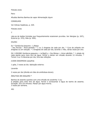 Fístulas anais
Para:
Afusões Banhos Banhos de vapor Alimentação Jejum
CONSELHOS
Ver Cólicas hepáticas, p. 329.
Fístulas anais
T
rata-se de lesões húmidas que frequentemente ocasionam pruridos. Ver Alergias (p. 207),
Eczerna (p. 372), Pele (p. 504).
DIw901
às * Centáuroq-poquena - 1,9baça
- Esc.7b1osa - Ainor-perfolto * 1 ou 2 drageias de cada por dia. * Cura de prõpolis em
drageias ou em solução: * 3 drageias de cada por dia, durante 1 mês, várias vezes por ano.
OU 11MUSãO Gentáurw-pequena + La'@gÇ'q + Esc,9biosa + Amor-p&rfelto * 1 pitada de
cada planta para meio litro de água. Ferver e deixar em infusão durante 15 minutos. *
Tomar 2 ou 3 chávenas por dia, fora das refeições.
ó10OS OSSOMIOIS sassafrás
1 gota, 3 vezes ao dia. Aplicação externa:
Lavanda
2 vezes por dia (diluída em óleo de amêndoas-doces).
ÁRN/7h05 0f0 OSSeIMO *
Banhos de assento quentes com uma infusão de cavalinha: 5 ou
6 pitadas para meio litro de água. Ferver e acrescentar à água do banho de assento.
Duração: 20 a 25 minutos. Passar por água morna.
3 vezes por semana.
401
 
