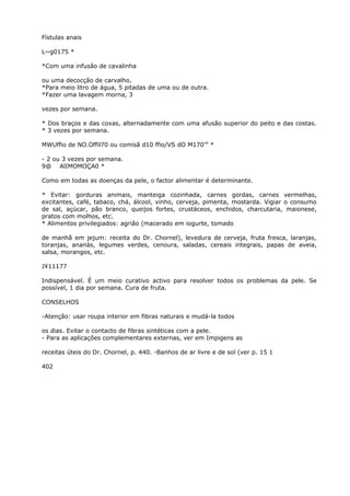 Fístulas anais
L~g0175 *
*Com uma infusão de cavalinha
ou uma decocção de carvalho.
*Para meio litro de água, 5 pitadas de uma ou de outra.
*Fazer uma lavagem morna, 3
vezes por semana.
* Dos braços e das coxas, alternadamente com uma afusão superior do peito e das costas.
* 3 vezes por semana.
MWUffio de NO.Offil70 ou comisã d10 ffio/VS dO M170’” *
- 2 ou 3 vezes por semana.
9@ AlIMOMOÇA0 *
Como em todas as doenças da pele, o factor alimentar é determinante.
* Evitar: gorduras animais, manteiga cozinhada, carnes gordas, carnes vermelhas,
excitantes, café, tabaco, chá, álcool, vinho, cerveja, pimenta, mostarda. Vigiar o consumo
de sal, açúcar, pão branco, queijos fortes, crustáceos, enchidos, charcutaria, maionese,
pratos com molhos, etc.
* Alimentos privilegiados: agrião (macerado em iogurte, tomado
de manhã em jejum: receita do Dr. Chornel), levedura de cerveja, fruta fresca, laranjas,
toranjas, ananás, legumes verdes, cenoura, saladas, cereais integrais, papas de aveia,
salsa, morangos, etc.
J¥11177
Indispensável. É um meio curativo activo para resolver todos os problemas da pele. Se
possível, 1 dia por semana. Cura de fruta.
CONSELHOS
-Atenção: usar roupa interior em fibras naturais e mudá-la todos
os dias. Evitar o contacto de fibras sintéticas com a pele.
- Para as aplicações complementares externas, ver em Impigens as
receitas úteis do Dr. Chornel, p. 440. -Banhos de ar livre e de sol (ver p. 15 1
402
 