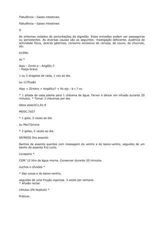 Flatulência - Gases intestinais
Flatulência - Gases intestinais
S
ão sintomas isolados de perturbações da digestão. Estas emissões podem ser passageiras
ou persistentes. As diversas causas são as seguintes: mastigação deficiente, ausência de
actividade física, úlceras gástricas, consumo excessivo de cerveja, de couve, de chucrute,
etc.
0109ei
as *
Aipo - Zimbi-o - AngélIc.7
- Poejo-bravo
1 ou 2 drageias de cada, 1 vez ao dia.
ou 117fusão
Aipo + ZImbro + AngélIcz? + Po ejo - b r.? vo
* 1 pitada de cada planta para 1 chávena de água. Ferver e deixar em infusão durante 20
minutos. * Tomar 3 chávenas por dia.
óleos asse/IC1,61.9
MOSC.7d27
* 1 gota, 2 vezes ao dia.
ou Ma17jorona
* 2 gotas, 2 vezes ao dia.
SP/MIOS Oro assento
Banhos de assento quentes com massagem do ventre e do baixo-ventre, seguidos de um
banho de assento frio curto.
Lovapens *
COM ‘12 litro de água morna. Conservar durante 20 minutos.
ouchos o ofusões *
* Das coxas e do baixo-ventre,
seguidas de uma fricção vigorosa. 3 vezes por semana.
* Afusão rectal.
cilituloo £f6 Noptulio *
Praticar.
 