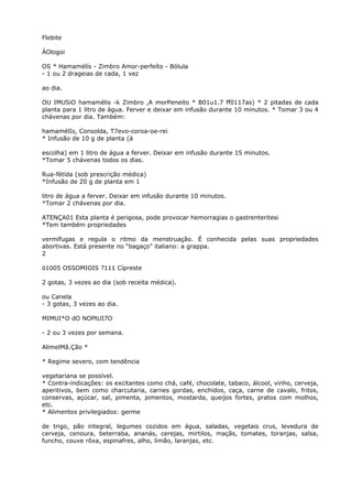Flebite
ÁOlogoi
OS * Hamamélís - Zimbro Amor-perfeíto - Bólula
- 1 ou 2 drageias de cada, 1 vez
ao dia.
OU IMUSiO hamamélis -k Zimbro ,A morPeneito * B01u1.7 ff0117as) * 2 pitadas de cada
planta para 1 litro de água. Ferver e deixar em infusão durante 10 minutos. * Tomar 3 ou 4
chávenas por dia. Também:
hamamélIs, Consolda, T7evo-coroa-oe-rei
* Infusão de 10 g de planta (à
escolha) em 1 litro de água a ferver. Deixar em infusão durante 15 minutos.
*Tomar 5 chávenas todos os dias.
Rua-fétída (sob prescrição médica)
*Infusão de 20 g de planta em 1
litro de água a ferver. Deixar em infusão durante 10 minutos.
*Tomar 2 chávenas por dia.
ATENÇA01 Esta planta é perigosa, pode provocar hemorragias o gastrenteritesi
*Tem também propriedades
vermífugas e regula o ritmo da menstruação. É conhecida pelas suas propriedades
abortivas. Está presente no “bagaço” italiano: a grappa.
2
ó1005 OSSOMIOIS ?111 Cípreste
2 gotas, 3 vezes ao dia (sob receita médica).
ou Canela
- 3 gotas, 3 vezes ao dia.
MIMUI*O dO NOPtUI7O
- 2 ou 3 vezes por semana.
AlimelMã.Ção *
* Regime severo, com tendência
vegetariana se possível.
* Contra-indicações: os excitantes como chá, café, chocolate, tabaco, álcool, vinho, cerveja,
aperitivos, bem como charcutaria, carnes gordas, enchidos, caça, carne de cavalo, fritos,
conservas, açúcar, sal, pimenta, pimentos, mostarda, queijos fortes, pratos com molhos,
etc.
* Alimentos privilegiados: germe
de trigo, pão integral, legumes cozidos em água, saladas, vegetais crus, levedura de
cerveja, cenoura, beterraba, ananás, cerejas, mirtilos, maçãs, tomates, toranjas, salsa,
funcho, couve rôxa, espinafres, alho, limão, laranjas, etc.
 
