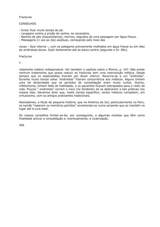 Fracturas
CONSELHOS
- Evitar ficar muito tempo de pé.
- Lavagens contra a prisão de ventre, se necessário.
- Banhos de pés (biquotidianos), mornos, seguidos de uma passagem por água fresca.
- Massagens (1 vez ao dia) assíduas, começando pelo meio das
coxas - face interna -, com os polegares previamente molhados em água fresca ou em óleo
de amêndoas-doces. Subir lentamente até ao baixo-ventre (segundo o Dr. Bilz).
Fracturas
T
ratamento médico indispensável. Ver também o capítulo sobre o Múmio, p. 167. Não existe
nenhum tratamento que possa reduzir as fracturas sem uma intervenção médica. Desde
sempre que os especialistas tiveram por dever intervir. Recorria-se a um “endireita”.
Durante muito tempo estes “endireitas” fizeram concorrência aos médicos. Alguns tinham
uma tal dexteridade que os períodos de consolidação eram muito curtos. Outros,
infelizmente, tinham falta de habilidade, e os pacientes ficavam estropiados para o resto da
vida. Poucos “ endireitas” correm o risco (no Ocidente) de se dedicarem a tais práticas nos
nossos dias. Devemos dizer que, neste campo específico, certos médicos competem, em
virtuosismo, com os antigos praticantes tradicionais.
Assinalamos, a título de pequena história, que na América do Sul, particularmente no Peru,
os xamãs “reparam os membros partidos” envolvendo-os numa serpente que os mantém no
lugar até à cura total.
Os nossos conselhos limitar-se-ão, por conseguinte, a algumas receitas que têm como
finalidade activar a consolidação e, eventualmente, a cicatrização.
406
 