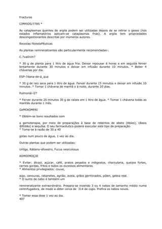 Fracturas
CIMPIOS/7785 *
As cataplasmas quentes de argila podem ser utilizadas depois de se retirar o gesso (nos
estados inflamatórios aplicam-se cataplasmas frias). A argila tem propriedades
descongestionantes descritas por inúmeros autores.
Receitas fitotelaPêuticas
As plantas remineralizantes são particularmente recomencladas-.
C.7valínim?
* 30 g de planta para 1 litro de água fria. Deixar repousar 6 horas e em seguida ferver
lentamente durante 30 minutos e deixar em infusão durante 10 minutos. * Beber 4
chávenas por dia.
ESP-7dana-de-á_qua
* 30 g de raiz seca para 1 litro de água. Ferver durante 15 minutos e deixar em infusão 10
minutos. * Tomar 1 chávena de manhã e à noite, durante 20 dias.
Pulmonái-í2?
* Ferver durante 20 minutos 30 g de raízes em 1 litro de água. * Tomar 1 chávena todas as
manhãs durante 1 mês.
GeMOtOMPAI
* Obtèm-se bons resultados com
a gemoterapia, por meio de preparações à base de rebentos de abeto (Abíes), cãssis
@Rib&s) e sequõia. O seu farmacêutico poderá executar este tipo de preparação.
* Toma-se à razão de 30 a 40
gotas num pouco de água, 1 vez ao dia.
Outras plantas que podem ser utilizadas:
Urtíga, Rábano-sllvestro, Fucus vesiculosus
AlIMOIMOÇJ0
* Evitar: álcool, açúcar, café, pratos pesados e indigestos, charcutaria, queijos fortes,
carnes gordas, fritos e todos os excessos alimentares.
* Alimentos privilegiados: couve,
aipo, cenouras, rabanetes, agrião, aveia, grãos germinados, pólen, geleia real.
* O sumo de nabo é também um
remineralizante extraordinário. Prepara-se moendo 3 ou 4 nabos de tamanho médio numa
centrifugadora, de modo a obter cerca de 314 de copo. Prefira os nabos novos.
* Tomar essa dose 1 vez ao dia.
407
 