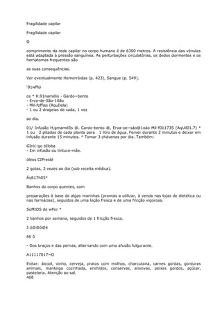 Fragilidade capilar
Fragilidade capilar
O
comprimento da rede capilar no corpo humano é de 6300 metros. A resistência das vénulas
está adaptada à pressão sanguínea. As perturbações circulatórias, os dedos dormentes e os
hematomas frequentes são
as suas consequências.
Ver eventualmente Hemorróidas (p. 423), Sangue (p. 549).
‘01wffoi
os * H.91namélis - Gardo~bento
- Erva-de-São-10ão
- Mil-foffias (AquIlela)
- 1 ou 2 drageias de cada, 1 vez
ao dia.
01/ Infusão H,gmamélIs @. Cardo-bento @, Erva-oe~sào@1oào Mil-f01173S (AqUil01.7) *
1 ou 2 pitadas de cada planta para 1 litro de água. Ferver durante 2 minutos e deixar em
infusão durante 15 minutos. * Tomar 3 chávenas por dia. Também:
GIni(-go bIloba
- Em infusão ou tintura-mãe.
óleos CIPresté
2 gotas, 3 vezes ao dia (sob receita médica).
Áy817h05*
Banhos do corpo quentes, com
preparações à base de algas marinhas (prontas a utilizar, à venda nas lojas de dietética ou
nas farmácias), seguidos de uma loção fresca e de uma fricção vigorosa.
SoMIOS de wPor *
2 banhos por semana, seguidos de 1 fricção fresca.
J:ó@@ó@è
66 ô
- Dos braços e das pernas, alternando com uma afusâo fulgurante.
A11117017~O
Evitar: álcool, vinho, cerveja, pratos com molhos, charcutaria, carnes gordas, gorduras
animais, manteiga cozinhada, enchidos, conservas, anxovas, peixes gordos, açúcar,
pastelaria. Atenção ao sal.
408
 