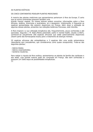 AS PLANTAS EXÓTICAS
OS CINCO CONTINENTES POSSUEM PLANTAS MEDICINAIS
A maioria das plantas medicinais que apresentamos pertencem à flora da Europa. É certo
que os outros continentes possuem também uma
grande riqueza vegetal. Os nossos leitores podem encontrar informações sobre a flora
africana, asiática, americana e australiana, se o desejarem. Infelizmente, é frequente as
espécies apresentadas não estarem disponíveis em França. Além disso a utilização de
algumas dessas plantas, presentes nas colecções botânicas francesas, está interdita.
A flora tropical e a sua utilização terapêutica são, frequentemente, pouco conhecidas e até
ignoradas. Segundo J. M. Watt (Plants potentially useful in mental health, Lloydia 1/1967),
conhecem-se actualmente 200 espécies africanas que estão potencialmente disponíveis
(fazem parte das farmacopeias locais) para o tratamento de doenças mentais.
55 espécies africanas são antiepilépticas e 3 espécies têm uma acção antiamnésica
(descoberta sem precedentes, que consideramos como quase excepcional). Trata-se das
seguintes plantas:
- Adenia lobata;
- Adenia cissampeloides;
- Gardenia neuberias.
Para realçar a riqueza da flora exótica, apresentamos as plantas da família das cactáceas e
dos aloés, cuja grande maioria pode ser comprada em França. São bem conhecidas e
possuem um vasto leque de possibilidades terapêuticas.
77
 