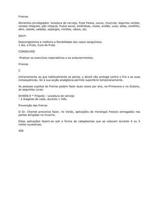 Frieiras
Alimentos privilegiados: levedura de cerveja, fruta fresca, couve, chucrute, legumes verdes,
cereais integrais, pão integral, frutos secos, amêndoas, nozes, avelãs, uvas, salsa, cerefólio,
alho, cebola, saladas, espargos, mirtilos, cássis, etc.
jejum
Descongestiona e melhora a flexibilidade dos vasos sanguíneos.
1 dia, a fruta, Cura de fruta.
CONSELHOS
-Praticar os exercícios respiratórios e os endurecimentos.
Frieiras
C
ontrariamente ao que habitualmente se pensa, o álcool não protege contra o frio e as suas
consequências. Só a sua acção analgésica permite suportá-lo temporariamente.
As pessoas sujeitas às frieiras podem fazer duas vezes por ano, na Primavera e no Outono,
as seguintes curas:
0m90i8.9 * Própolís - Levedura de cerveja
- 2 drageias de cada, durante 1 mês.
Prevenção das frieiras
O Dr. Chomel preconiza fazer, no Verão, aplicações de morangos frescos esmagados nas
partes atingidas no Inverno.
Estas aplicações fazem-se sob a forma de cataplasmas que se colocam durante 4 ou 5
noites sucessivas.
409
 