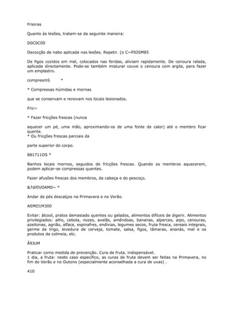 Frieiras
Quanto às lesões, tratam-se da seguinte maneira:
D0C0C00
Decocção de nabo aplicada nas lesões. Repetir. [o C~PIOSM85
De figos cozidos em mel, colocados nas feridas, aliviam rapidamente. De cenoura ralada,
aplicada directamente. Pode-se também misturar couve o cenoura com argila, para fazer
um emplastro.
compresmS *
* Compressas húmidas e mornas
que se conservam e renovam nos locais lesionados.
Fric~
* Fazer fricções frescas (nunca
aquecer um pé, uma mão, aproximando-os de uma fonte de calor) até o membro ficar
quente.
* Ou fricções frescas parciais da
parte superior do corpo.
881711OS *
Banhos locais mornos, seguidos de fricções frescas. Quando os membros aquecerem,
podem aplicar-se compressas quentes.
Fazer afusões frescas dos membros, da cabeça e do pescoço.
&7difIVOAM0~ *
Andar de pés descalços na Primavera e no Verão.
AlIMO1M300
Evitar: álcool, pratos demasiado quentes ou gelados, alimentos difíceis de digerir. Alimentos
privilegiados: alho, cebola, nozes, avelãs, amêndoas, bananas, alperces, aipo, cenouras,
azeitonas, agrião, alface, espinafres, endívias, legumes secos, fruta fresca, cereais integrais,
germe de trigo, levedura de cerveja, tomate, salsa, figos, tâmaras, ananás, mel e os
produtos da colmeia, etc.
Â9JUM
Praticar como medida de prevenção. Cura de fruta, indispensável.
1 dia, a fruta: neste caso específico, as curas de fruta devem ser feitas na Primavera, no
fim do Verão e no Outono (especialmente aconselhada a cura de uvas) .
410
 