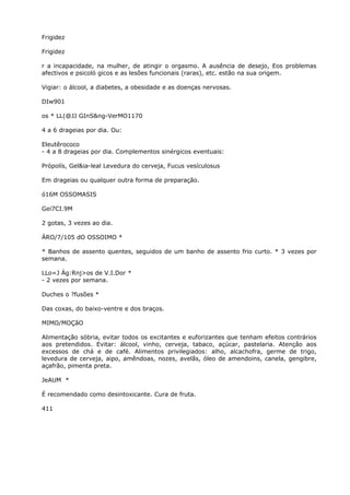 Frigidez
Frigidez
r a incapacidade, na mulher, de atingir o orgasmo. A ausência de desejo, Eos problemas
afectivos e psicoló gicos e as lesões funcionais (raras), etc. estão na sua origem.
Vigiar: o álcool, a diabetes, a obesidade e as doenças nervosas.
DIw901
os * LL(@JJ GInS&ng-VerMO1170
4 a 6 drageias por dia. Ou:
Eleutêrococo
- 4 a 8 drageias por dia. Complementos sinérgicos eventuais:
Própolís, Gel&ia-leal Levedura do cerveja, Fucus vesículosus
Em drageias ou qualquer outra forma de preparação.
ó16M OSSOMASIS
Gei7CI.9M
2 gotas, 3 vezes ao dia.
ÁRO/7/105 dO OSSOIMO *
* Banhos de assento quentes, seguidos de um banho de assento frio curto. * 3 vezes por
semana.
LLo=J Ág:Rnj>os de V.I.Dor *
- 2 vezes por semana.
Duches o ?fusões *
Das coxas, do baixo-ventre e dos braços.
MIMO/MOÇãO
Alimentação sóbria, evitar todos os excitantes e euforizantes que tenham efeitos contrários
aos pretendidos. Evitar: álcool, vinho, cerveja, tabaco, açúcar, pastelaria. Atençâo aos
excessos de chá e de café. Alimentos privilegiados: alho, alcachofra, germe de trigo,
levedura de cerveja, aipo, amêndoas, nozes, avelãs, óleo de amendoins, canela, gengibre,
açafrão, pimenta preta.
JeAUM *
É recomendado como desintoxicante. Cura de fruta.
411
 