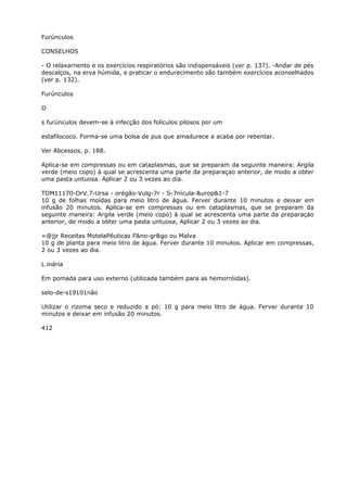 Furúnculos
CONSELHOS
- O relaxarnento e os exercícios respiratórios são indispensáveis (ver p. 137). -Andar de pés
descalços, na erva húmida, e praticar o endurecimento são também exercícios aconselhados
(ver p. 132).
Furúnculos
O
s furúnculos devem-se à infecção dos folículos pilosos por um
estafilococo. Forma-se uma bolsa de pus que amadurece a acaba por rebentar.
Ver Abcessos, p. 188.
Aplica-se em compressas ou em cataplasmas, que se preparam da seguinte maneira: Argila
verde (meio copo) à qual se acrescenta uma parte da preparaçao anterior, de modo a obter
uma pasta untuosa. Aplicar 2 ou 3 vezes ao dia.
TOM11170-OrV.7-Ursa - orégão-Vulg-7r - S-7nícula-&urop&1-7
10 g de folhas moídas para meio litro de água. Ferver durante 10 minutos e deixar em
infusão 20 minutos. Aplica-se em compressas ou em cataplasmas, que se preparam da
seguinte maneira: Argila verde (meio copo) à qual se acrescenta uma parte da preparaçáo
anterior, de modo a obter uma pasta untuosa, Aplicar 2 ou 3 vezes ao dia.
=@jjr Receitas MotelaPêuticas F&no-gr&go ou Malva
10 g de planta para meio litro de água. Ferver durante 10 minutos. Aplicar em compressas,
2 ou 3 vezes ao dia.
L inária
Em pomada para uso externo (utilizada também para as hemorróidas).
selo-de-s19101não
Utilizar o rizoma seco e reduzido a pó: 10 g para meio litro de água. Ferver durante 10
minutos e deixar em infusão 20 minutos.
412
 