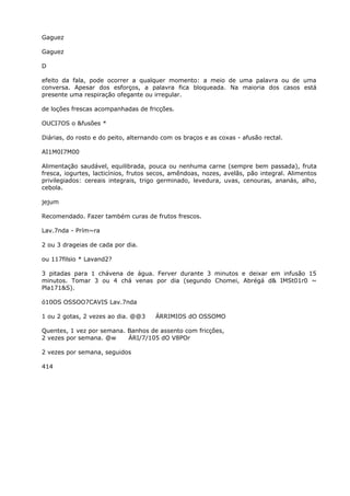 Gaguez
Gaguez
D
efeito da fala, pode ocorrer a qualquer momento: a meio de uma palavra ou de uma
conversa. Apesar dos esforços, a palavra fica bloqueada. Na maioria dos casos está
presente uma respiração ofegante ou irregular.
de loções frescas acompanhadas de fricções.
OUCI7OS o &fusões *
Diárias, do rosto e do peito, alternando com os braços e as coxas - afusão rectal.
AI1M0I7M00
Alimentação saudável, equilibrada, pouca ou nenhuma carne (sempre bem passada), fruta
fresca, iogurtes, lacticínios, frutos secos, amêndoas, nozes, avelãs, pão integral. Alimentos
privilegiados: cereais integrais, trigo germinado, levedura, uvas, cenouras, ananás, alho,
cebola.
jejum
Recomendado. Fazer também curas de frutos frescos.
Lav.7nda - Prím~ra
2 ou 3 drageias de cada por dia.
ou 117filsio * Lavand2?
3 pitadas para 1 chávena de água. Ferver durante 3 minutos e deixar em infusão 15
minutos. Tomar 3 ou 4 chá venas por dia (segundo Chomei, Abrégá d& IMSt01r0 ~
Pla171&S).
ó10OS OSSOO7CAVIS Lav.7nda
1 ou 2 gotas, 2 vezes ao dia. @@3 ÁRRIMIOS dO OSSOMO
Quentes, 1 vez por semana. Banhos de assento com fricções,
2 vezes por semana. @w ÁRI/7/105 dO V8POr
2 vezes por semana, seguidos
414
 
