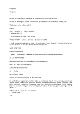 Gangrena
Gangrena
T
rata-se de uma mortificação local de uma parte do corpo que se torna
insensível. As origens podem ser diversas: queimaduras, traumatismos, feridas, etc.
Vigilância médica indispensável.
DIw90i
w.9 * Cava11n17a - Urtga - ZImbro
- Salsaparr1117.7
1 ou 2 drageias de cada, 1 vez ao dia.
OU Cavalín17.7 + Urtiga + Zimbro + S,71saparr11178
1 ou 2 pitadas de cada planta para 1 litro de água. Ferver durante 2 minutos e deixar em
infusão durante 15 minutos. Tomar 3 chávenas por dia.
ó/WS OMOMMIS
Cravo-de-cabecínha
2 gotas, 3 vezes ao dia. Também os óleos essencias de oucalipto e de tomilho.
@=L-U COMPrOSSOS *
Aplicações externas: em decocção e em compressas de:
casca de CarVI?1h0 Arístolóquí8
Aplicações de cataplasmas:
Co~ - Argíla
B017hOS dO V0POr
Locais, se forem suportáveis. ffl .411/no~00 *
De preferência, vegetariana. Evitar: todos os excitantes, álcool, vinho, cerveja, especiarias,
carnes gordas, charcutaria, gorduras animais, manteiga cozinhada, fritos, chocolate, chá,
café, enchidos, crustáceos, moluscos, caça, etc. Alimentos privilegiados: frutos frescos,
legumes cozidos em água, cereais integrais, levedura de cerveja, germe de trigo, etc. Ai
jejum *
Indispensável, 1 ou 2 dias por semana.
- 1 dia de fruta.
415
 