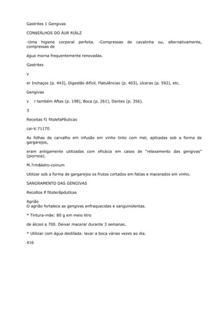 Gastrites 1 Gengivas
CON$EÁLHOS DO ÁUR RIÁLZ
-Uma higiene corporal perfeita. -Compressas de cavalinha ou, alternativamente,
compressas de
água morna frequentemente renovadas.
Gastrites
v
er Inchaços (p. 443), Digestão difícil, Flatulências (p. 403), úlceras (p. 592), etc.
Gengivas
v r também Aftas (p. 198), Boca (p. 261), Dentes (p. 356).
3
Receitas f1 fitolefaPêuticas
cai-V.71170
As folhas de carvalho em infusão em vinho tinto com mel, aplicadas sob a forma de
gargarejos,
eram antigamente utilizadas com eficácia em casos de “relaxamento das gengivas”
(piorreia).
M.?rm&lelro-coinum
Utilizar sob a forma de gargarejos os frutos cortados em fatias e macerados em vinho.
SANGRAMENTO DAS GENGIVAS
Recoltos lf fitoterãpdutlcas
Agrião
O agrião fortalece as gengivas enfraquecidas e sanguinolentas.
* Tintura-mãe: 80 g em meio litro
de álcool a 700. Deixar macerar durante 3 semanas.
* Utilizar com água destilada: lavar a boca várias vezes ao dia.
416
 