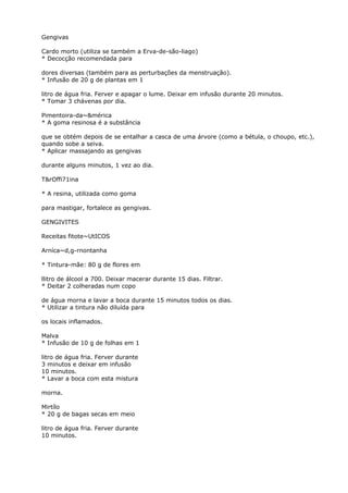 Gengivas
Cardo morto (utiliza se também a Erva-de-são-liago)
* Decocção recomendada para
dores diversas (também para as perturbações da menstruação).
* Infusão de 20 g de plantas em 1
litro de água fria. Ferver e apagar o lume. Deixar em infusão durante 20 minutos.
* Tomar 3 chávenas por dia.
Pimentoira-da~&mérica
* A goma resinosa é a substância
que se obtém depois de se entalhar a casca de uma árvore (como a bétula, o choupo, etc.),
quando sobe a seiva.
* Aplicar massajando as gengivas
durante alguns minutos, 1 vez ao dia.
T&rOffi71ina
* A resina, utilizada como goma
para mastigar, fortalece as gengivas.
GENGIVITES
Receitas fitote~UtICOS
Arníca~d,g-rnontanha
* Tintura-mãe: 80 g de flores em
llitro de álcool a 700. Deixar macerar durante 15 dias. Filtrar.
* Deitar 2 colheradas num copo
de água morna e lavar a boca durante 15 minutos todos os dias.
* Utilizar a tintura não diluída para
os locais inflamados.
Malva
* Infusão de 10 g de folhas em 1
litro de água fria. Ferver durante
3 minutos e deixar em infusão
10 minutos.
* Lavar a boca com esta mistura
morna.
Mirtílo
* 20 g de bagas secas em meio
litro de água fria. Ferver durante
10 minutos.
 