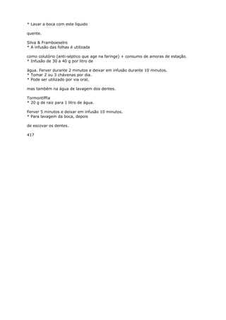 * Lavar a boca com este líquido
quente.
Silva & Framboeselro
* A infusão das folhas é utilizada
como colutório (anti-séptico que age na faringe) + consumo de amoras de estação.
* Infusão de 30 a 40 g por litro de
água. Ferver durante 2 minutos e deixar em infusão durante 10 minutos.
* Tomar 2 ou 3 chávenas por dia.
* Pode ser utilizado por via oral,
mas também na água de lavagem dos dentes.
Tormontíffia
* 20 g de raiz para 1 litro de água.
Ferver 5 minutos e deixar em infusão 10 minutos.
* Para lavagem da boca, depois
de escovar os dentes.
417
 