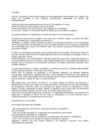 O ALOÉS
Aloe sp. A aparência desta planta engana os não especialistas que pensam que o aloés é um
cacto. Na realidade é uma Liliaceae (actualmente classificada na família das
Asphodelaceae).
O gênero aloés está representado por cerca de 250 espécies. O maior
(Aloe arborescens) pode atingir 5 metros de altura.
O Aloe succotrina é um dos remédios mais antigos da humanidade.
O seu suco, “aloana”, é conhecido desde há 3000 anos na Somália e no Egipto.
Os poderes mágicos e terapêuticos do aloés remontam à noite dos tempos
O aloés vem mencionado na Bíblia e faz parte dos remédios citados no papiro de Edwin
Smith. No Egipto tem a reputação de preservar a
vitalidade e a beleza. Estava presente durante as cerimónias funerárias e era considerado
como um sinal divino da renovação da vida. As lendas atribuem-lhe um papel na preparação
da mumificação dos corpos. Faz também parte das plantas secretas do Atharvaveda (um
dos quatro Vedas).
O aloés era conhecido dos Gregos, que o traziam da ilha de Socotra. Dioscórides menciona
as suas virtudes relativamente à cicatrização de feridas, de arranhões e de chagas. Plínio, o
Antigo, descreve, na sua
História Natural a cura de Alexandre, o Grande, ferido por uma flecha. Hipócrates aprecia as
suas capacidades para curar tumores. Esta “planta panaceia” foi redescoberta por Alberto, o
Grande, que a introduziu na farmacopeia medieval. Era então largamente utilizada como
remédio hepático.
O aloés está presente no Codex de Meletios da medicina bizantina. Também está presente
na farmacologia chinesa: Li Shih-Shen cita-o como
tónico para as doenças do estômago e do aparelho digestivo. Os grandes viajantes
portugueses, espanhóis e ingleses trouxeram novas espécies de aloés dos seus países de
origem, bem como informações sobre as doenças para as quais eram prescritas. Foi assim
que se descobriu o aloés do Cabo e o aloés do Natal.
78
Esta planta tem, nas culturas “primitivas”, um papel mágico. Em África, ela neutraliza a
influência dos mortos que voltam à terra para perturbar o espírito dos vivos. Nos Camarões,
ela protege as mulheres contra os acidentes que podem ocorrer ao cultivarem os seus
jardins. No Mali, pendurado no tecto, afasta os espíritos e atrai a boa sorte. Os Mexicanos
fabricam grinaldas de aloés para dar sorte. As jovens Maias besuntam o
rosto com suco de aloés para atrair os rapazes. “A capacidade feronómica” (de atracção) foi
observada e utilizada na África do Sul, onde os Afrikaaners e os Zulus afirmam que o
“perfume do aloés é um potente perfume sexual”.
Os poderes de cura do aloés
As virtudes dos aloés são múltiplas:
-São cicatrizantes em uso externo, colagogos, laxantes e purgativos
em uso interno.
- Têm uma sólida reputação no tratamento de queimaduras, até mesmo
nas queimaduras causadas por irradiações.
- Certas tribos da África do Sul utilizam-no no tratamento anti-sifilítico e antibiótico.
- O Dr. Jefi`rey Bland, que estudou a influência do aloés no sistema
digestivo, verificou que esta planta melhora o pH gástrico e permite uma melhor
assimilação das proteínas.
 