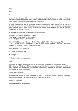 Gota
Gota
C
s candidatos à gota têm, muito antes do aparecimento dos primeiros ) sintomas
desagradáveis e precursores desta doença, hemorróidas, perturbações do sono, palpitações,
mau humor, perturbações digestivas, opressão, etc.
A gota manifesta-se sob a forma de uma dor violenta no dedo grande do pé que fica
inchado e vermelho. A urina fica escura e surgem então diversos sintomas: transpiração,
sede intensa, febre, pulso rápido. Estas crises podem durar entre 4 e 9 dias e ser mais
frequentes no fim do Inverno.
A gota afecta sobretudo as pessoas que comem muito.
ÁO/090/OS * Sétonic.7 - Enços - Zimbro
- Cal-Val171n17a - Raíl7h8-dos-prados
1 ou 2 drageias de cada, 1 vez ao dia.
OU 11MUSJ0 Betonica + Engos + Zimbro * Carva1171n17.7 + Raínha-dos-pr.7dos
2 ou 3 pitadas de cada planta para 1 litro de água. Ferver durante 2 minutos e deixar em
infusão 15 minutos. Tomar 3 chávenas por dia.
ólws OSSO/7CI.TIS Sassafrás
* 1 gota, 3 vezes por dia.
N.8550g0177
* Massagem das partes gotosas
418
com óleo de erva-d"ão-joão (receita do Dr. Chomel): Para meio litro de azeite, deitar
30 g de erva-d"ão-joão e 20 cabeças de cornornilo. Deixar macerar 8 dias ao sol e filtrar.
Para acelerar esta preparação, aquecer em banho-maria durante 20 minutos e acrescentar
um quarto de álcool canforado.
SOMIOS dO OSSOIMO *
Quentes com “flores de feno” ou palha de aveia, 3 vezes por semana. Banhos completos
quentes com infusã o de palha de aveia, 3 vezes por semana.
OUC/105 e afusões *
Loções totais frias (fulgurantes),
 