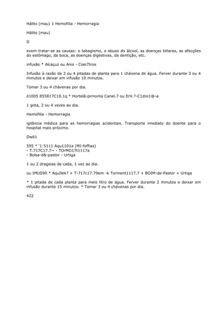 Hálito (mau) 1 Hemofilia - Hemorragia
Hálito (mau)
D
evem tratar-se as causas: o tabagismo, o abuso do álcool, as doenças biliares, as afecções
do estômago, da boca, as doenças digestivas, da dentição, etc.
infusão * Alcaçuz ou Anis - Coei7tros
Infusão à razão de 3 ou 4 pitadas de planta para 1 chávena de água. Ferver durante 3 ou 4
minutos e deixar em infusão 10 minutos.
Tomar 3 ou 4 chávenas por dia.
ó1005 855817C10.1q * Hortelã-pirnonta Canel.7 ou ErV.?-C1dre1@-a
1 gota, 2 ou 4 vezes ao dia.
Hemofilia - Hemorragia
igilância médica para as hemorragias acidentais. Transporte imediato do doente para o
hospital mais próximo.
Dw61
595 * ‘1:5111 Aqu1101a (MI-foffias)
- T.717C17.7~ - TOrMO17t1117a
- Bolsa-d&-pastor - Urtiga
1 ou 2 drageias de cada, 1 vez ao dia.
ou IMUS90 * AquIlek? + T-717c17.79em -k Torment1117.7 + BOIM-de-Pastor + Urtiga
* 1 pitada de cada planta para meio litro de água. Ferver durante 2 minutos e deixar em
infusão durante 15 minutos. * Tomar 3 ou 4 chávenas por dia.
422
 