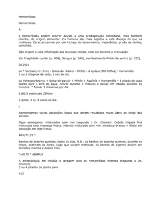 Hemorróidas
Hemorróidas
A
s bemorróidas podem ocorrer devido a uma predisposição hereditária, mas também
doentia, de origem alimentar. Os homens são mais sujeitos a esta doença do que as
mulheres. Caracterizam-se por um inchaço do baixo-ventre, inapetência, prisão de ventre,
comichão.
Dão origem a uma inflamação das mucosas rectais, com dor durante a evacuação.
Ver Fragilidade capilar (p. 408), Sangue (p. 549), eventualmente Prisão de ventre (p. 522).
D12901
as * Verbasco-b1.7nco - Bolsa-de -Pastor - Mírtílo - A quíleia (MIl-foffias) - hamamélis
1 ou 2 drageias de cada, 1 vez ao dia.
ou Vorbasco-branco + Bolsa-de-pastor + Mírtílo + Aquíleía + Harnamélís * 1 pitada de cada
planta para 1 litro de água. Ferver durante 3 minutos e deixar em infusão durante 15
minutos. * Tomar 3 chávenas por dia.
ó180.9 essenciais ZIMbro
2 gotas, 2 ou 3 vezes ao dia.
c
Apresentamos várias aplicações locais que deram resultados muito úteis ao longo dos
séculos:
Figos esmagados, misturados com mel (segundo o Dr. Chomel). Cebola migada fina
misturada com manteiga fresca. Marroio misturado com mel. Verbasco-branco + Alteia em
decocção em leite fresco.
ÁRV/71;05 *
Banhos de assento quentes, todos os dias. N.B.: os banhos de assento quentes, durante as
crises, acalmam as dores. Logo que surjam melhoras, os banhos de assento devem ser
tomados mornos e depois frios.
“~8178 * dIUMUS
A arlisto16quia em infusão e lavagem cura as hemorróidas internas (segundo o Dr.
Chomel):
3 ou 4 pitadas de planta para
423
 