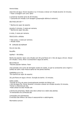 Hemorróidas
meio litro de água. Ferver durante 3 ou 4 minutos e deixar em infusão durante 10 minutos.
* Fazer a lavagem com uma “pêra”
e conservar durante cerca de 20 minutos.
* Camomila em infusão e em lavagem (preparação idêntica à anterior).
8017hOS £fO Vã"r *
* Banhos de vapor de assento
durante 5 minutos, 2 vezes por semana.
* Banhos de vapor dos pés,
à noite, 2 vezes por semana.
ÁOI/CI1OS e afilsões
* Das coxas, 2 vezes por semana.
* Afusão rectal.
ffl CIMUIO0 dO NOPtUM
Dia sim dia não.
Recolffis
AqiMek? - Mil-foffias
Banho de assento: fazer uma infusão com 50 g de flores em 1 litro de água a ferver. Deixar
em infusão 1 hora, filtrar e acrescentar à água do banho.
8011h79e/19
*Receita popular italiana. Fazer
uma pomada com sumo de beringela cozida em azeite, à qual se acrescenta cera virgem e
sulfato de cobre. Esta mistura aplica-se nas partes doentes.
GaMOMIla-p-9~17a
*Em banhos de vapor de assento:
20 g de flores em água a ferver. Duração do banho: 15 minutos.
H29m.imélIs
*Infusão de 20 g de casca (eventualmente também de folhas) em
1 litro de água fria. Ferver durante 5 minutos e deixar em infusão durante 10 minutos.
*Tomar 2 chávenas por dia.
*Pode utilizar-se esta infusão sob
a forma de compressa. Neste caso deve utilizar-se o dobro das plantas.
*A hamamélis era conhecida das
civilizações pré-colombianas.
O extracto das folhas e da casca é vasoconstritor e adstringente.
Marmelelro-comum
 