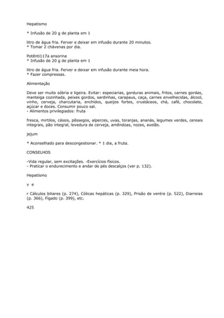 Hepatismo
* Infusão de 20 g de planta em 1
litro de água fria. Ferver e deixar em infusão durante 20 minutos.
* Tomar 2 chávenas por dia.
Potênti117a ansorina
* Infusão de 20 g de planta em 1
litro de água fria. Ferver e deixar em infusão durante meia hora.
* Fazer compressas.
Alimentação
Deve ser muito sóbria e ligeira. Evitar: especiarias, gorduras animais, fritos, carnes gordas,
manteiga cozinhada, peixes gordos, sardinhas, carapaus, caça, carnes envelhecidas, álcool,
vinho, cerveja, charcutaria, enchidos, queijos fortes, crustáceos, chá, café, chocolate,
açúcar e doces. Consumir pouco sal.
- Alimentos privilegiados: fruta
fresca, mirtilos, cássis, pêssegos, alperces, uvas, toranjas, ananás, legumes verdes, cereais
integrais, pão integral, levedura de cerveja, amêndoas, nozes, avelãs.
jejum
* Aconselhado para descongestionar. * 1 dia, a fruta.
CONSELHOS
-Vida regular, sem excitações. -Exercícios físicos.
- Praticar o endurecimento e andar de pés descalços (ver p. 132).
Hepatísmo
v e
r Cálculos biliares (p. 274), Cólicas hepáticas (p. 329), Prisão de ventre (p. 522), Diarreias
(p. 366), Fígado (p. 399), etc.
425
 