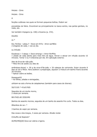 Herpes - Zona
Herpes - Zona
A
fecções cutâneas nas quais se formam pequenas bolhas. Podem ser
precedidas de febre. Encontram-se principalmente no baixo-ventre, nas partes genitais, no
rosto, etc.
Ver também Impigens (p. 438) e Eczema (p. 372).
DIw901
os *
Esc.7b10sa - Labaç.7 - Doce-am-9rYa - Amor-perf&íto
2 drageias de cada, 1 vez ao dia.
ou Infusão
Escabiosa + I-abaça + Doce-amarga + Amor-Perffiíto
1 pitada de cada planta para meio litro de água. Ferver e deixar em infusão durante 15
minutos. Tomar 3 ou 4 chávenas por dia. Em aplicação externa:
óleo de Erva-de~são-joão
* Meio litro de azeite (ou óleo de
amêndoas-doces) + 30 g de erva-d"ão-joão + 20 cabeças de carnomila. Expor durante 8
dias ao sol e filtrar. Para acelerar a preparação, aquecer a mistura em banho-maria durante
20 minutos.
* Aplicar sobre as lesões.
PessegueírO
* As folhas, piladas e esmagadas,
utilizam-se sob a forma de cataplasmas (também para casos de úlceras).
50/7/105 * 47u017t05
Seguidos de um duche morno,
2 vezes por semana.
B017h05 dO 35501M0
Banhos de assento mornos, seguidos de um banho de assento frio curto. Todos os dias.
ÁRanAios de va~ *
3 banhos de vapor por semana.
Das coxas e dos braços, 3 vezes por semana. Afusão rectal.
CIntuffio de Noptulio*
AI/MO/MOÇOO Deve ser sóbria e ligeira.
 