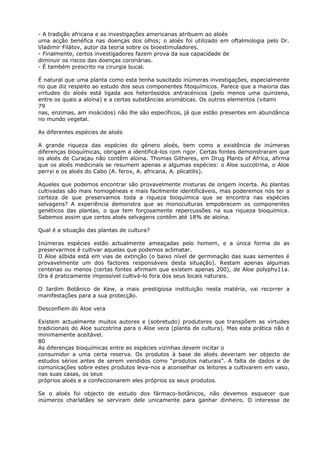- A tradição africana e as investigações americanas atribuem ao aloés
uma acção benéfica nas doenças dos olhos; o aloés foi utilizado em oftalmologia pelo Dr.
Vladimir Filátov, autor da teoria sobre os bioestimuladores.
- Finalmente, certos investigadores fazem prova da sua capacidade de
diminuir os riscos das doenças coronárias.
- É também prescrito na cirurgia bucal.
É natural que uma planta como esta tenha suscitado inúmeras investigações, especialmente
no que diz respeito ao estudo dos seus componentes fitoquímicos. Parece que a maioria das
virtudes do aloés está ligada aos heteróssidos antracénicos (pelo menos uma quinzena,
entre os quais a aloína) e a certas substâncias aromáticas. Os outros elementos (vitami
79
nas, enzimas, am inoácidos) não lhe são específicos, já que estão presentes em abundância
no mundo vegetal.
As diferentes espécies de aloés
A grande riqueza das espécies do género aloés, bem como a existência de inúmeras
diferenças bioquímicas, obrigam a identificá-los com rigor. Certas fontes demonstraram que
os aloés de Curaçau não contêm aloína. Thomas Githeres, em Drug Plants of Africa, afirma
que os aloés medicinais se resumem apenas a algumas espécies: o Aloe succotrina, o Aloe
perryi e os aloés do Cabo (A. ferox, A. africana, A. plicatilis).
Aqueles que podemos encontrar são provavelmente misturas de origem incerta. As plantas
cultivadas são mais homogéneas e mais facilmente identificáveis, mas poderemos nós ter a
certeza de que preservamos toda a riqueza bioquímica que se encontra nas espécies
selvagens? A experiência demonstra que as monoculturas empobrecem os componentes
genéticos das plantas, o que tem forçosamente repercussões na sua riqueza bioquímica.
Sabemos assim que certos aloés selvagens contêm até 18% de aloína.
Qual é a situação das plantas de cultura?
Inúmeras espécies estão actualmente ameaçadas pelo homem, e a única forma de as
preservarmos é cultivar aquelas que podemos aclimatar.
O Aloe aIbida está em vias de extinção (o baixo nível de germinação das suas sementes é
provavelmente um dos factores responsáveis desta situação). Restam apenas algumas
centenas ou menos (certas fontes afirmam que existem apenas 200), de Aloe polyphy11a.
Ora é praticamente impossível cultivá-lo fora dos seus locais naturais.
O Jardim Botânico de Kew, a mais prestigiosa instituição nesta matéria, vai recorrer a
manifestações para a sua protecção.
Desconfiem do Aloe vera
Existem actualmente muitos autores e (sobretudo) produtores que transpõem as virtudes
tradicionais do Aloe succotrina para o Aloe vera (planta de cultura). Mas esta prática não é
minimamente aceitável.
80
As diferenças bioquímicas entre as espécies vizinhas devem incitar o
consumidor a uma certa reserva. Os produtos à base de aloés deveriam ser objecto de
estudos sérios antes de serem vendidos como “produtos naturais”. A falta de dados e de
comunicações sobre estes produtos leva-nos a aconselhar os leitores a cultivarem em vaso,
nas suas casas, os seus
próprios aloés e a confeccionarem eles próprios os seus produtos.
Se o aloés foi objecto de estudo dos fármaco-botânicos, não devemos esquecer que
inúmeros charlatães se serviram dele unicamente para ganhar dinheiro. O interesse de
 