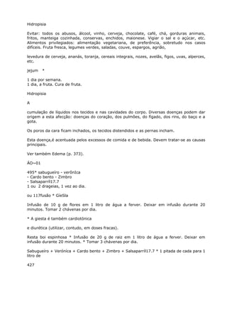 Hidropisia
Evitar: todos os abusos, álcool, vinho, cerveja, chocolate, café, chá, gorduras animais,
fritos, manteiga cozinhada, conservas, enchidos, maionese. Vigiar o sal e o açúcar, etc.
Alimentos privilegiados: alimentação vegetariana, de preferência, sobretudo nos casos
difíceis. Fruta fresca, legumes verdes, saladas, couve, espargos, agrião,
levedura de cerveja, ananás, toranja, cereais integrais, nozes, avelãs, figos, uvas, alperces,
etc.
jejum *
1 dia por semana.
1 dia, a fruta. Cura de fruta.
Hidropisia
A
cumulação de líquidos nos tecidos e nas cavidades do corpo. Diversas doenças podem dar
origem a esta afecção: doenças do coração, dos pulmões, do fígado, dos rins, do baço e a
gota.
Os poros da cara ficam inchados, os tecidos distendidos e as pernas incham.
Esta doença,é acentuada pelos excessos de comida e de bebida. Devem tratar-se as causas
principais.
Ver também Edema (p. 373).
ÁO~01
495* sabugueíro - verônIca
- Cardo bento - Zimbro
- Salsaparríl17.7
1 ou 2 drageias, 1 vez ao dia.
ou 117fusão * GíeSla
Infusão de 10 g de flores em 1 litro de água a ferver. Deixar em infusão durante 20
minutos. Tomar 2 chávenas por dia.
* A giesta é também cardiotónica
e diurética (utilizar, contudo, em doses fracas).
Resta boi espinhosa * Infusão de 20 g de raiz em 1 litro de água a ferver. Deixar em
infusão durante 20 minutos. * Tomar 3 chávenas por dia.
Sabugueíro + Veróníca + Cardo bento + Zimbro + Salsaparríl17.7 * 1 pitada de cada para 1
litro de
427
 