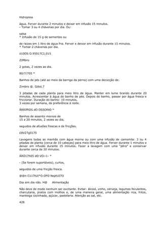 Hidropisia
água. Ferver durante 2 minutos e deixar em infusão 15 minutos.
- Tomar 3 ou 4 chávenas por dia. Ou:
salsa
* Infusão de 15 g de sementes ou
de raizes em 1 litro de água fria. Ferver e deixar em infusão durante 15 minutos.
* Tomar 2 chávenas por dia.
ó10OS O.95017C1,015
ZIMbro
2 gotas, 2 vezes ao dia.
80/7/705 *
Banhos de pés (até ao meio da barriga da perna) com uma decocção de:
Zimbro @. Giést.7
3 pitadas de cada planta para meio litro de água. Manter em lume brando durante 20
minutos. Acrescentar à água do banho de pés. Depois do banho, passar por água fresca e
friccionar. Duração do banho: 10 minutos,
3 vezes por semana, de preferência à noite.
ÁRRIffiOS dO OSSOfitO *
Banhos de assento mornos de
15 a 20 minutos, 2 vezes ao dia,
seguidos de afusões frescas e de fricções.
£8V27g0175
Lavagens todas as manhãs com água morna ou com uma infusão de camomila: 3 ou 4
pitadas de planta (cerca de 10 cabeças) para meio litro de água. Ferver durante 1 minutos e
deixar em infusão durante 15 minutos. Fazer a lavagem com uma “pêra” e conservar
durante cerca de 20 minutos.
ÁRO17h05 dO VO~1- *
- (Se forem suportáveis), curtos,
seguidos de uma fricção fresca.
@@n C117tUI*O OFO NeptUI7O
Dia sim dia não. H@ Alimentação
Não deve de modo nenhum ser excitante. Evitar: álcool, vinho, cerveja, legumes feculentos,
charcutaria, pratos com molhos e, de uma maneira geral, uma alimentação rica, fritos,
manteiga cozinhada, açúcar, pastelaria. Atenção ao sal, etc.
428
 